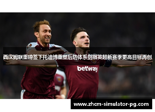 西汉姆联重磅签下托迪博重塑后防体系剑指英超新赛季更高目标再创 西汉姆联重磅签下托迪博重塑后防体系剑指英超新赛季更高目标再创