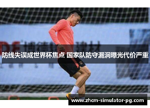 防线失误成世界杯焦点 国家队防守漏洞曝光代价严重